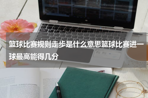 篮球比赛规则走步是什么意思篮球比赛进一球最高能得几分