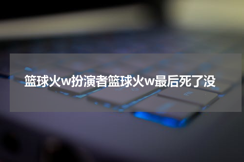 篮球火w扮演者篮球火w最后死了没