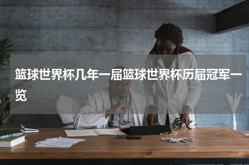 篮球世界杯几年一届篮球世界杯历届冠军一览