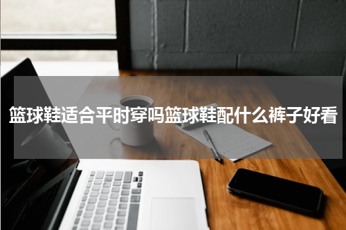 篮球鞋适合平时穿吗篮球鞋配什么裤子好看