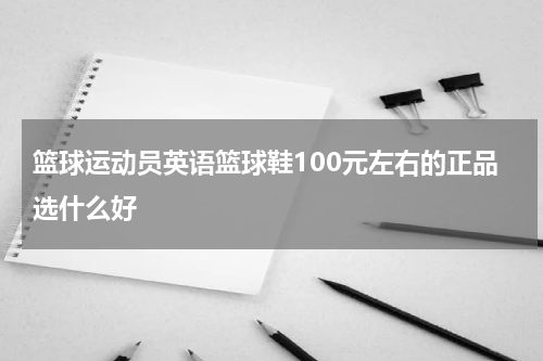 篮球运动员英语篮球鞋100元左右的正品选什么好