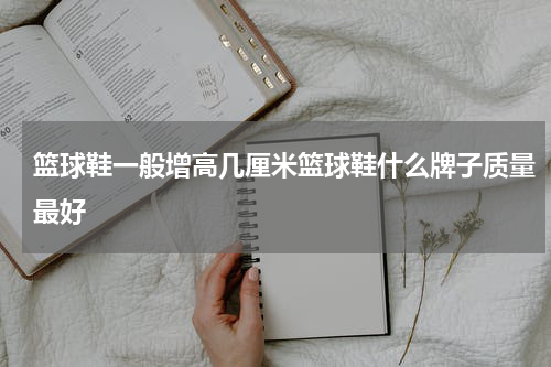 篮球鞋一般增高几厘米篮球鞋什么牌子质量最好