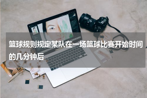 篮球规则规定某队在一场篮球比赛开始时间的几分钟后