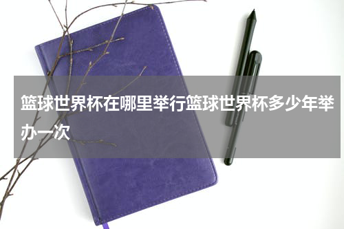 篮球世界杯在哪里举行篮球世界杯多少年举办一次
