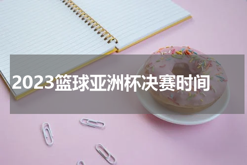 2023篮球亚洲杯决赛时间