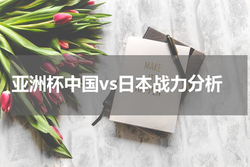 亚洲杯中国vs日本战力分析