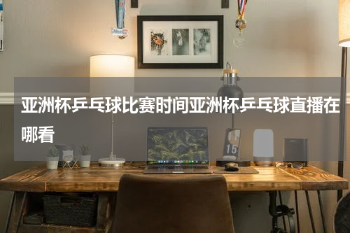 亚洲杯乒乓球比赛时间亚洲杯乒乓球直播在哪看