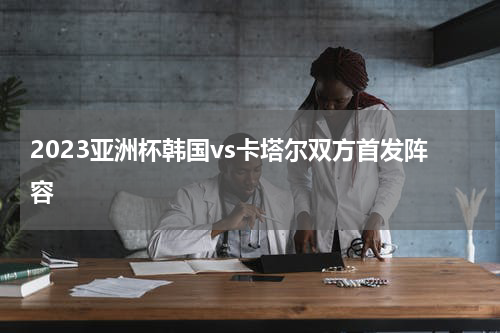 2023亚洲杯韩国vs卡塔尔双方首发阵容