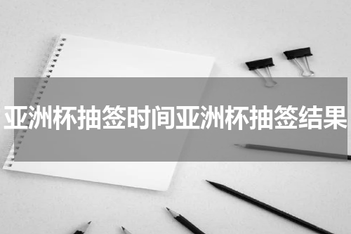 亚洲杯抽签时间亚洲杯抽签结果