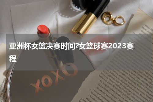 亚洲杯女篮决赛时间?女篮球赛2023赛程