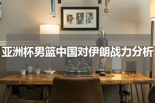 亚洲杯男篮中国对伊朗战力分析