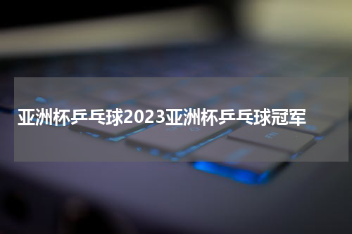 亚洲杯乒乓球2023亚洲杯乒乓球冠军