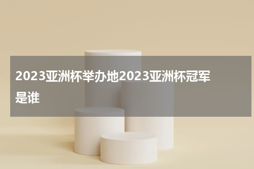 2023亚洲杯举办地2023亚洲杯冠军是谁