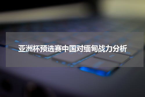 亚洲杯预选赛中国对缅甸战力分析