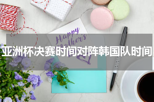 亚洲杯决赛时间对阵韩国队时间