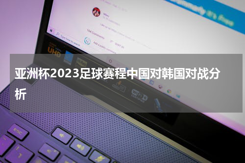 亚洲杯2023足球赛程中国对韩国对战分析