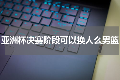 亚洲杯决赛阶段可以换人么男篮
