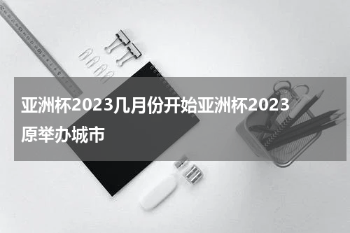 亚洲杯2023几月份开始亚洲杯2023原举办城市