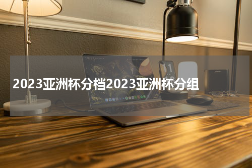 2023亚洲杯分档2023亚洲杯分组