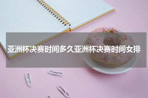 亚洲杯决赛时间多久亚洲杯决赛时间女排