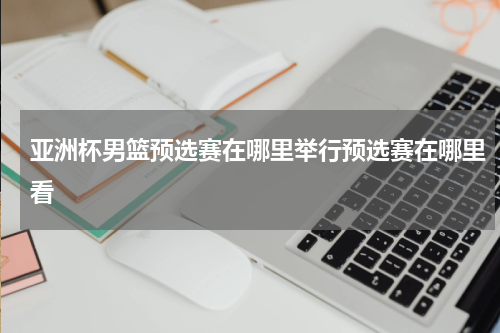 亚洲杯男篮预选赛在哪里举行预选赛在哪里看