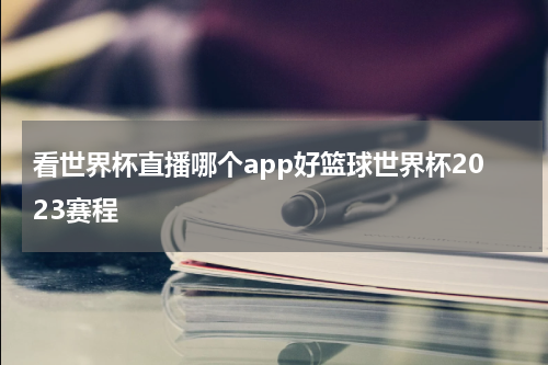 看世界杯直播哪个app好篮球世界杯2023赛程
