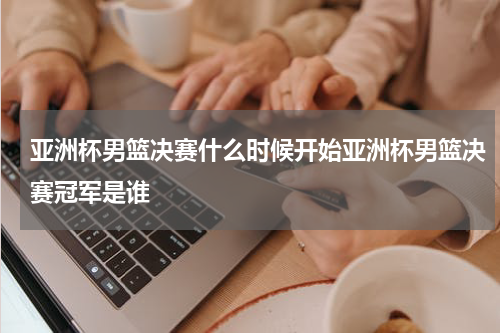 亚洲杯男篮决赛什么时候开始亚洲杯男篮决赛冠军是谁