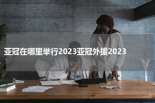 亚冠在哪里举行2023亚冠外援2023