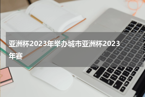亚洲杯2023年举办城市亚洲杯2023年赛