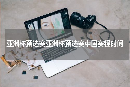 亚洲杯预选赛亚洲杯预选赛中国赛程时间