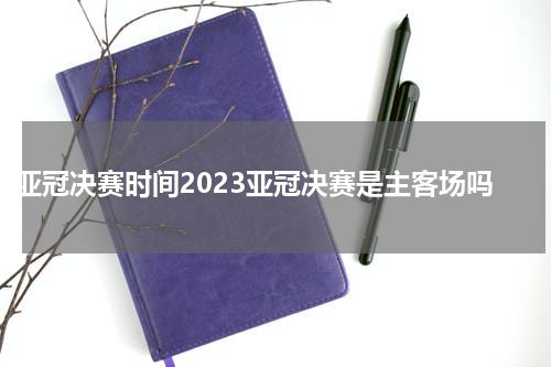 亚冠决赛时间2023亚冠决赛是主客场吗