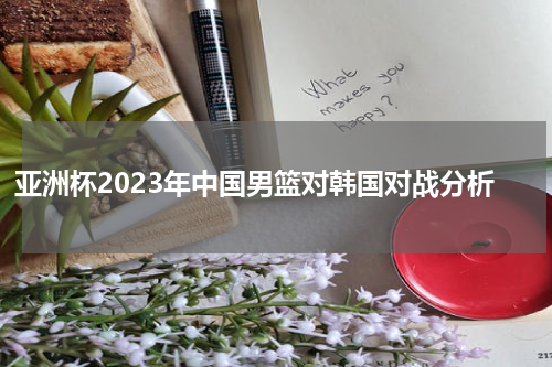 亚洲杯2023年中国男篮对韩国对战分析