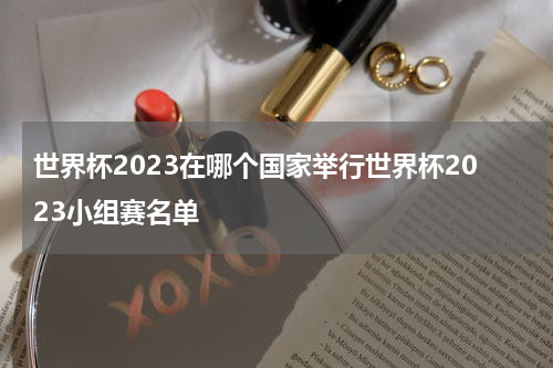 世界杯2023在哪个国家举行世界杯2023小组赛名单