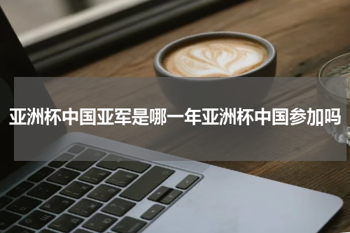 亚洲杯中国亚军是哪一年亚洲杯中国参加吗