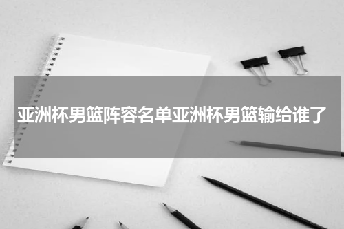亚洲杯男篮阵容名单亚洲杯男篮输给谁了