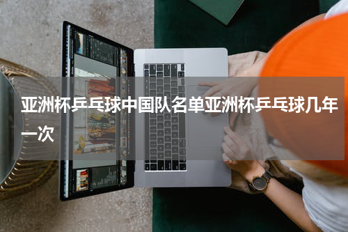 亚洲杯乒乓球中国队名单亚洲杯乒乓球几年一次