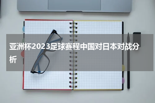 亚洲杯2023足球赛程中国对日本对战分析