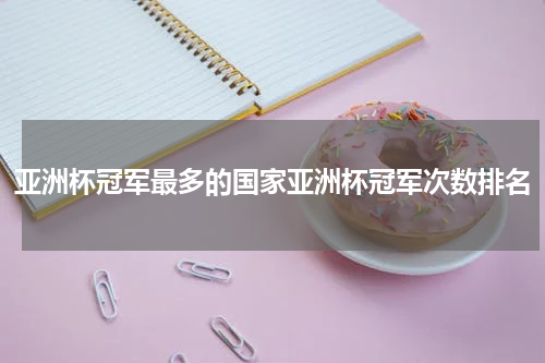 亚洲杯冠军最多的国家亚洲杯冠军次数排名