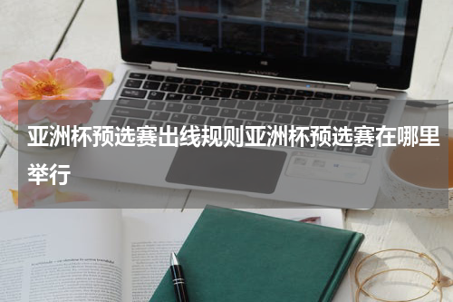 亚洲杯预选赛出线规则亚洲杯预选赛在哪里举行
