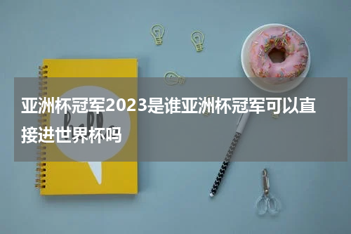 亚洲杯冠军2023是谁亚洲杯冠军可以直接进世界杯吗