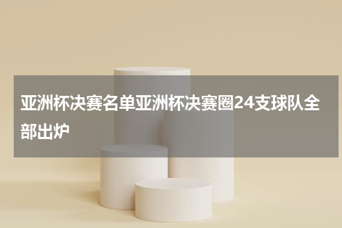 亚洲杯决赛名单亚洲杯决赛圈24支球队全部出炉