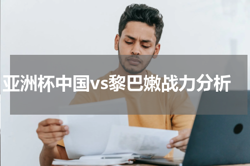 亚洲杯中国vs黎巴嫩战力分析