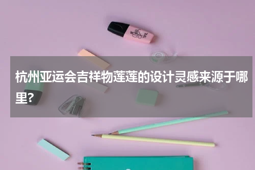 杭州亚运会吉祥物莲莲的设计灵感来源于哪里?