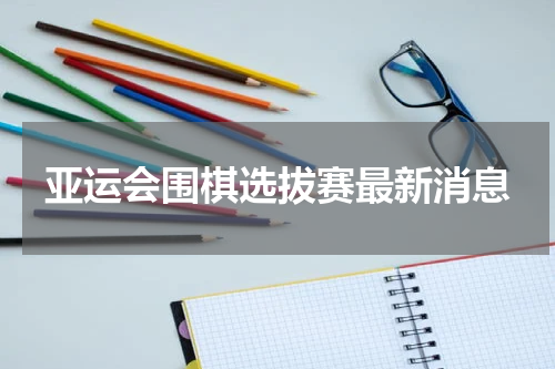 亚运会围棋选拔赛最新消息