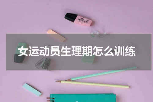 女运动员生理期怎么训练