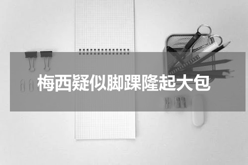 梅西疑似脚踝隆起大包