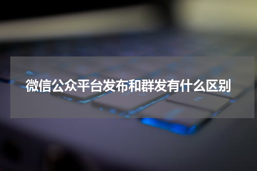 微信公众平台发布和群发有什么区别