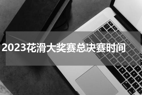 2023花滑大奖赛总决赛时间