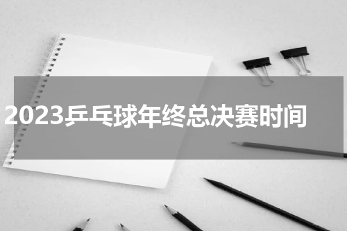 2023乒乓球年终总决赛时间