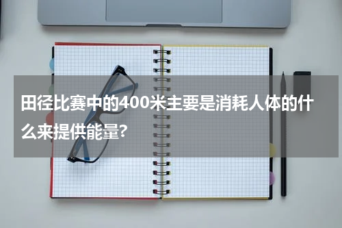 田径比赛中的400米主要是消耗人体的什么来提供能量?